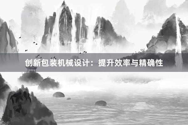 创新包装机械设计：提升效率与精确性